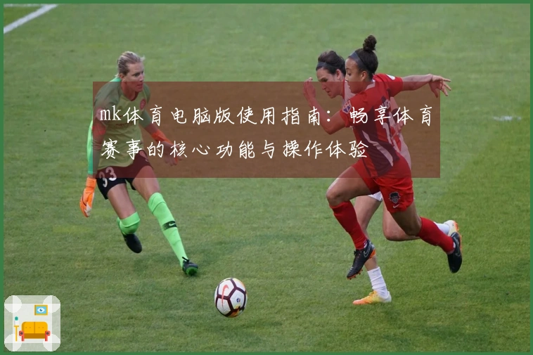 mk体育电脑版使用指南：畅享体育赛事的核心功能与操作体验